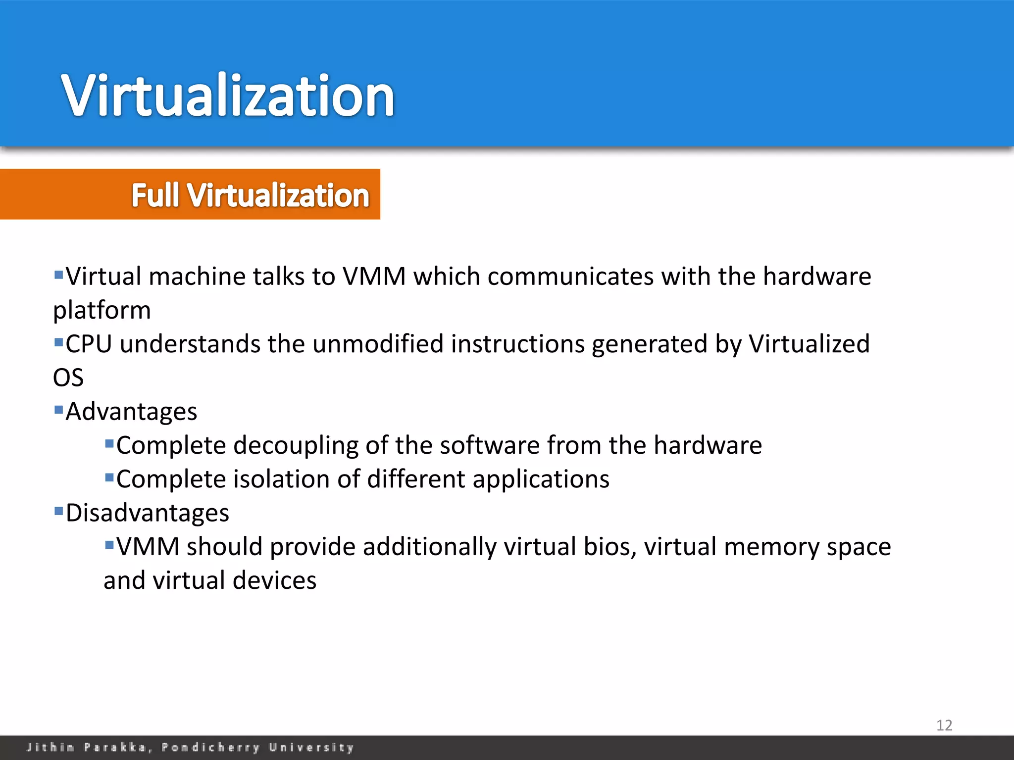 Virtual machine talks to VMM which communicates with the hardware
platform
CPU understands the unmodified instructions generated by Virtualized
OS
Advantages
     Complete decoupling of the software from the hardware
     Complete isolation of different applications
Disadvantages
     VMM should provide additionally virtual bios, virtual memory space
     and virtual devices




                                                                           12
 
