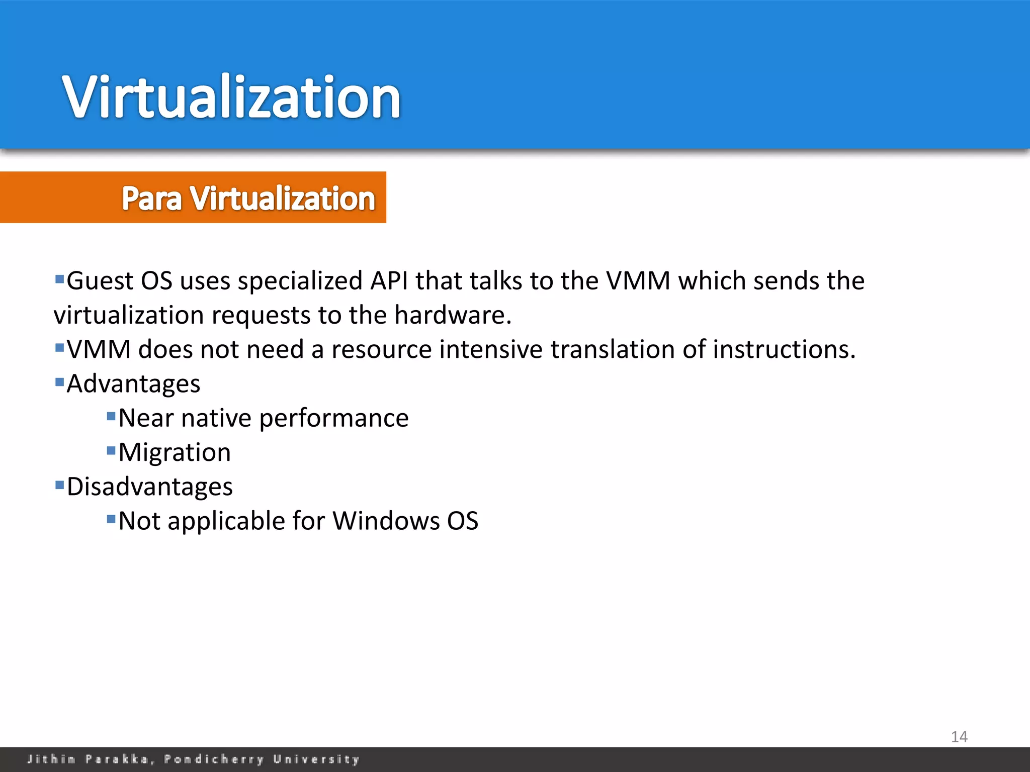 Guest OS uses specialized API that talks to the VMM which sends the
virtualization requests to the hardware.
VMM does not need a resource intensive translation of instructions.
Advantages
     Near native performance
     Migration
Disadvantages
     Not applicable for Windows OS




                                                                       14
 