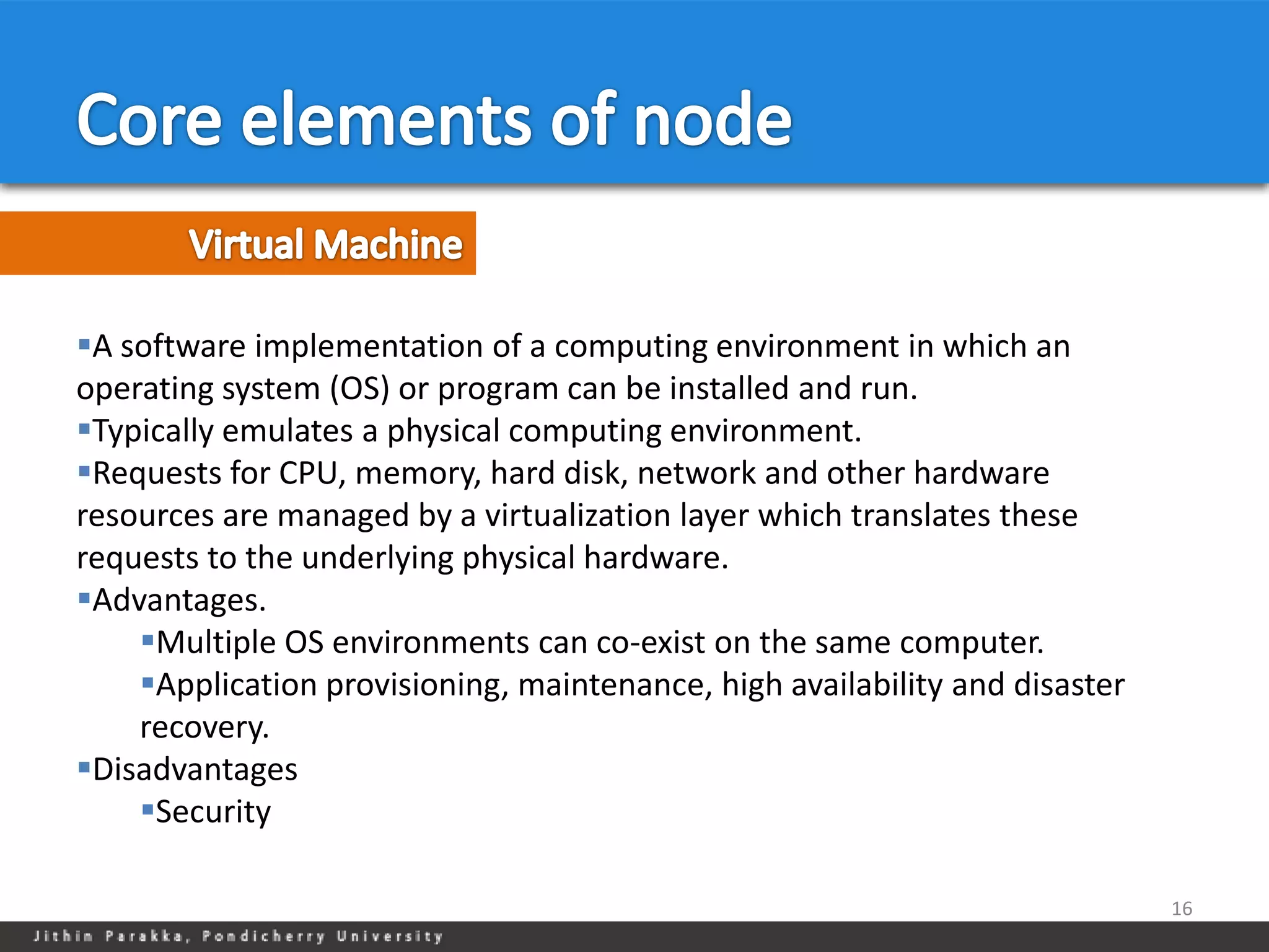 A software implementation of a computing environment in which an
operating system (OS) or program can be installed and run.
Typically emulates a physical computing environment.
Requests for CPU, memory, hard disk, network and other hardware
resources are managed by a virtualization layer which translates these
requests to the underlying physical hardware.
Advantages.
    Multiple OS environments can co-exist on the same computer.
    Application provisioning, maintenance, high availability and disaster
    recovery.
Disadvantages
    Security

                                                                             16
 