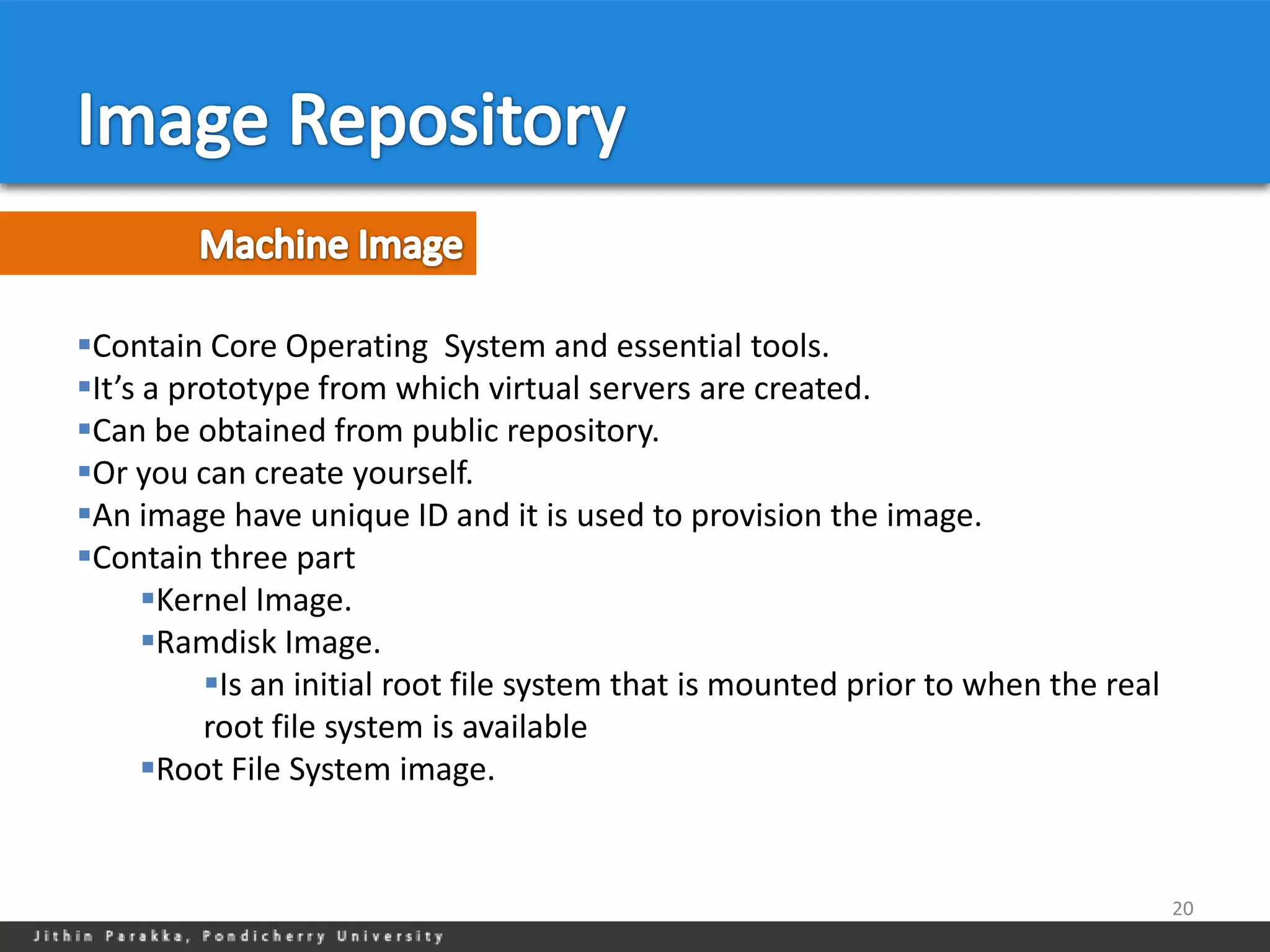 Contain Core Operating System and essential tools.
It’s a prototype from which virtual servers are created.
Can be obtained from public repository.
Or you can create yourself.
An image have unique ID and it is used to provision the image.
Contain three part
      Kernel Image.
      Ramdisk Image.
          Is an initial root file system that is mounted prior to when the real
          root file system is available
      Root File System image.


                                                                                   20
 