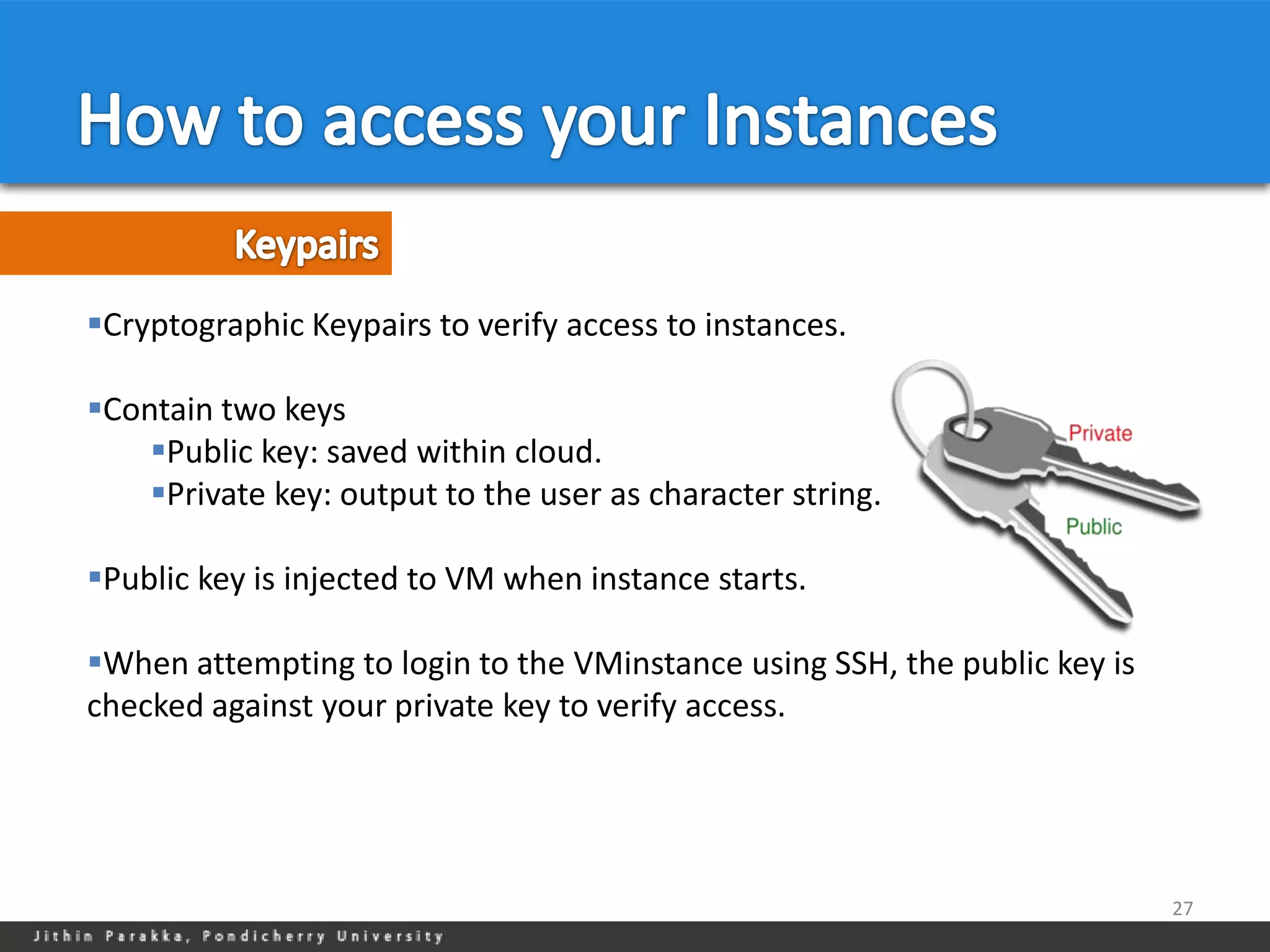 Cryptographic Keypairs to verify access to instances.

Contain two keys
    Public key: saved within cloud.
    Private key: output to the user as character string.

Public key is injected to VM when instance starts.

When attempting to login to the VMinstance using SSH, the public key is
checked against your private key to verify access.




                                                                           27
 