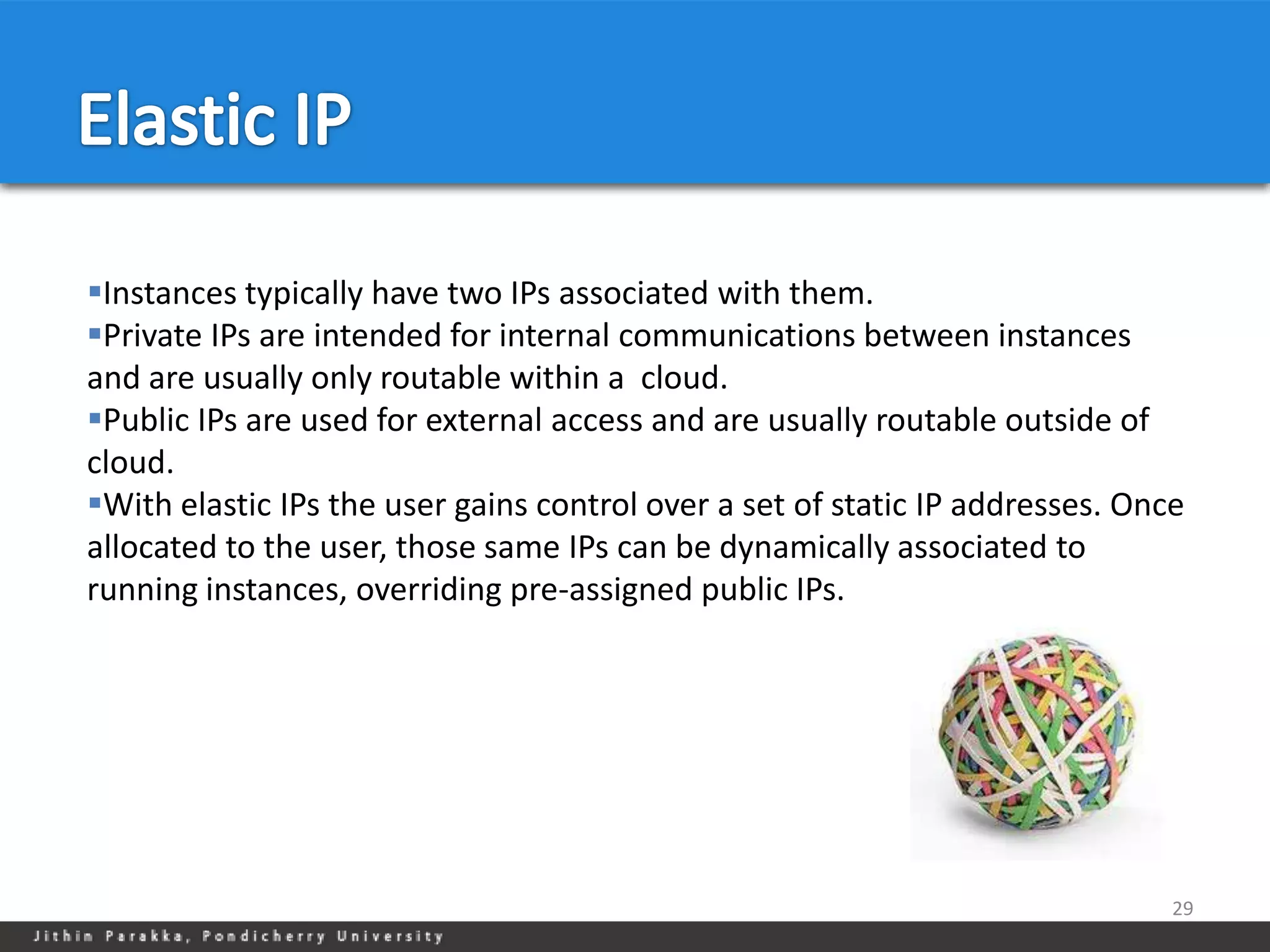 Instances typically have two IPs associated with them.
Private IPs are intended for internal communications between instances
and are usually only routable within a cloud.
Public IPs are used for external access and are usually routable outside of
cloud.
With elastic IPs the user gains control over a set of static IP addresses. Once
allocated to the user, those same IPs can be dynamically associated to
running instances, overriding pre-assigned public IPs.




                                                                               29
 