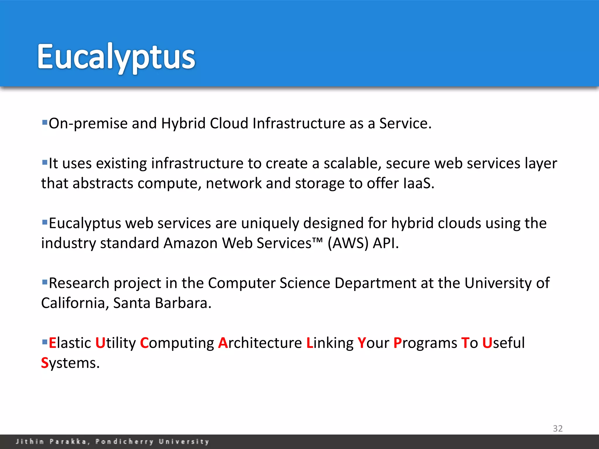 On-premise and Hybrid Cloud Infrastructure as a Service.

It uses existing infrastructure to create a scalable, secure web services layer
that abstracts compute, network and storage to offer IaaS.

Eucalyptus web services are uniquely designed for hybrid clouds using the
industry standard Amazon Web Services™ (AWS) API.

Research project in the Computer Science Department at the University of
California, Santa Barbara.

Elastic Utility Computing Architecture Linking Your Programs To Useful
Systems.


                                                                               32
 
