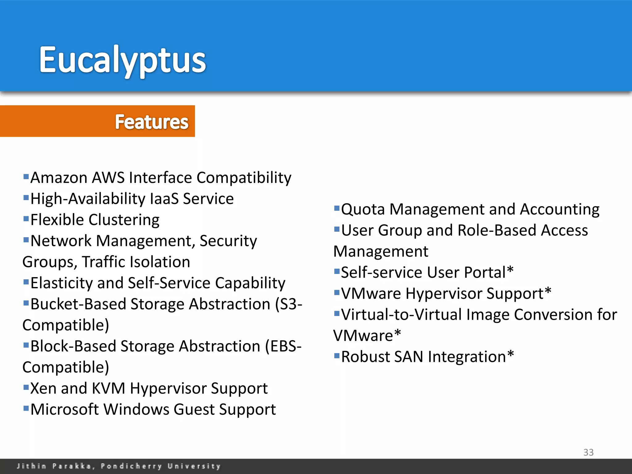 Amazon AWS Interface Compatibility
High-Availability IaaS Service
                                          Quota Management and Accounting
Flexible Clustering
                                          User Group and Role-Based Access
Network Management, Security
                                          Management
Groups, Traffic Isolation
                                          Self-service User Portal*
Elasticity and Self-Service Capability
                                          VMware Hypervisor Support*
Bucket-Based Storage Abstraction (S3-
                                          Virtual-to-Virtual Image Conversion for
Compatible)
                                          VMware*
Block-Based Storage Abstraction (EBS-
                                          Robust SAN Integration*
Compatible)
Xen and KVM Hypervisor Support
Microsoft Windows Guest Support

                                                                             33
 