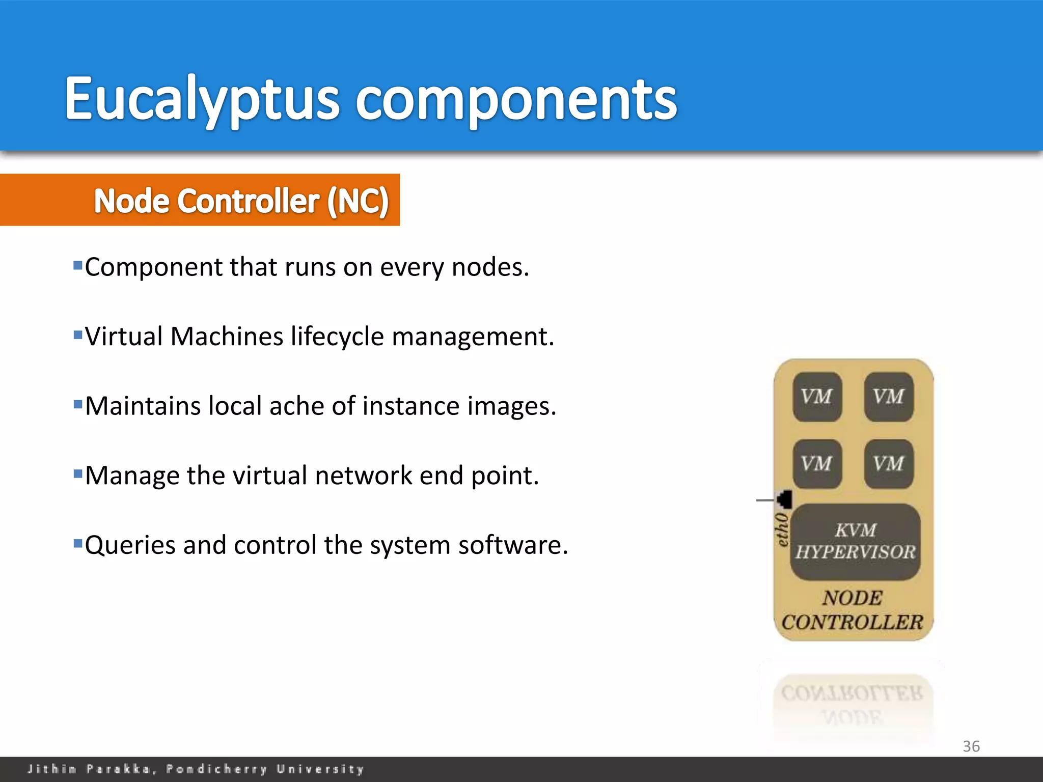 Component that runs on every nodes.

Virtual Machines lifecycle management.

Maintains local ache of instance images.

Manage the virtual network end point.

Queries and control the system software.




                                            36
 