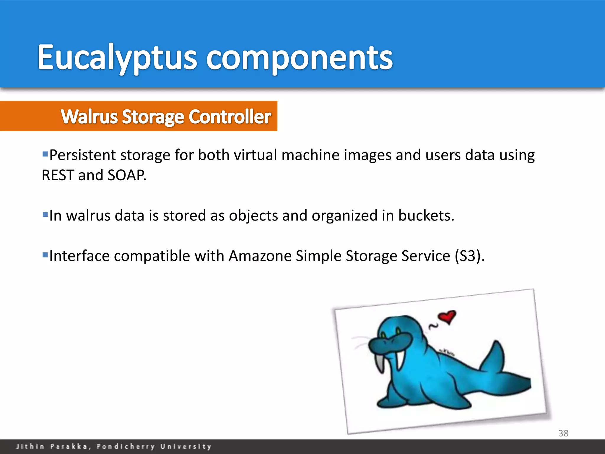 Persistent storage for both virtual machine images and users data using
REST and SOAP.

In walrus data is stored as objects and organized in buckets.

Interface compatible with Amazone Simple Storage Service (S3).




                                                                           38
 