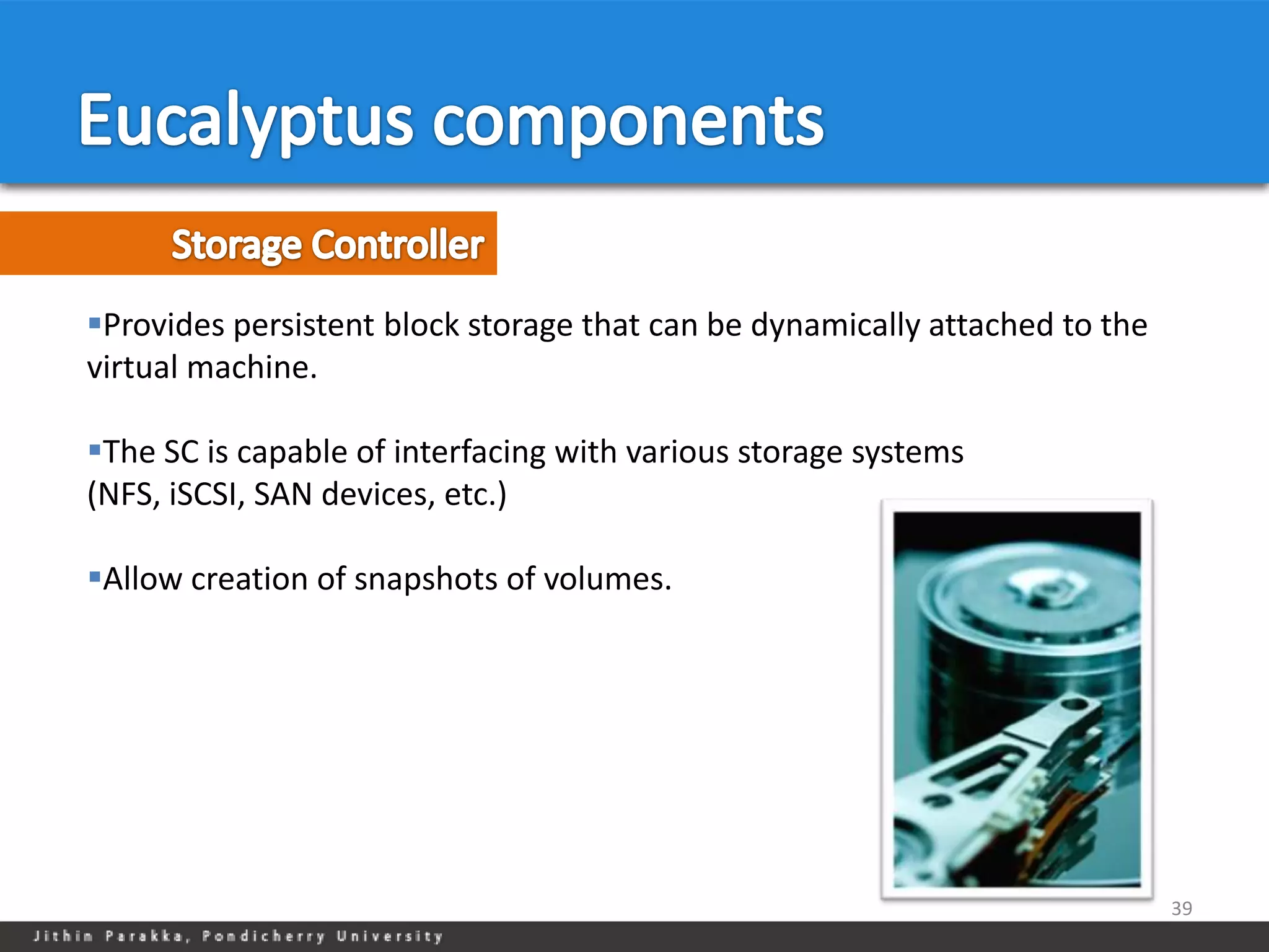 Provides persistent block storage that can be dynamically attached to the
virtual machine.

The SC is capable of interfacing with various storage systems
(NFS, iSCSI, SAN devices, etc.)

Allow creation of snapshots of volumes.




                                                                             39
 