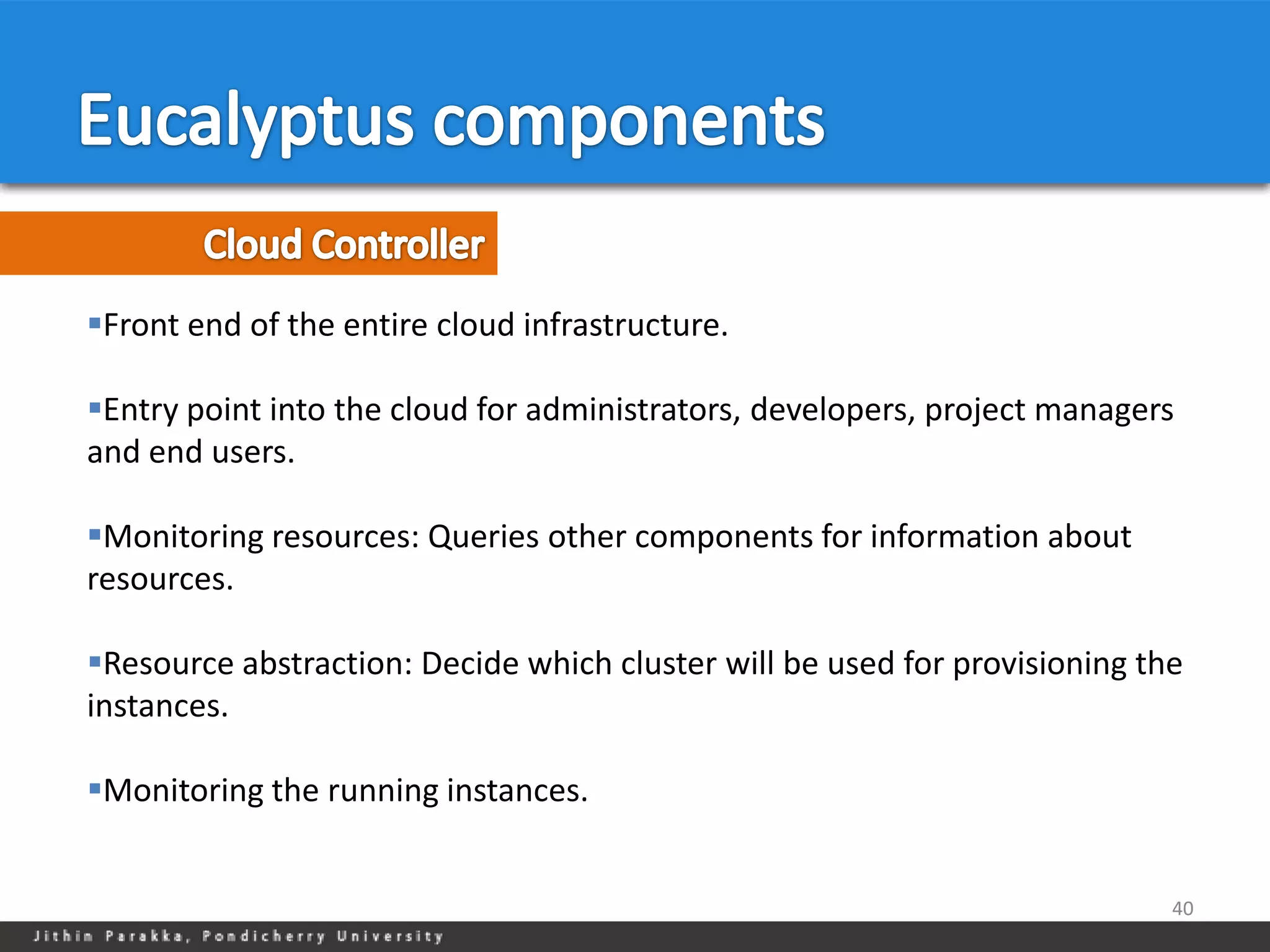 Front end of the entire cloud infrastructure.

Entry point into the cloud for administrators, developers, project managers
and end users.

Monitoring resources: Queries other components for information about
resources.

Resource abstraction: Decide which cluster will be used for provisioning the
instances.

Monitoring the running instances.


                                                                            40
 