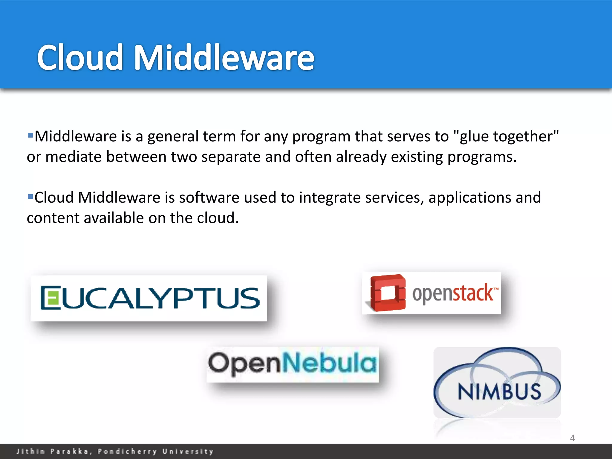 Middleware is a general term for any program that serves to "glue together"
or mediate between two separate and often already existing programs.

Cloud Middleware is software used to integrate services, applications and
content available on the cloud.




                                                                               4
 