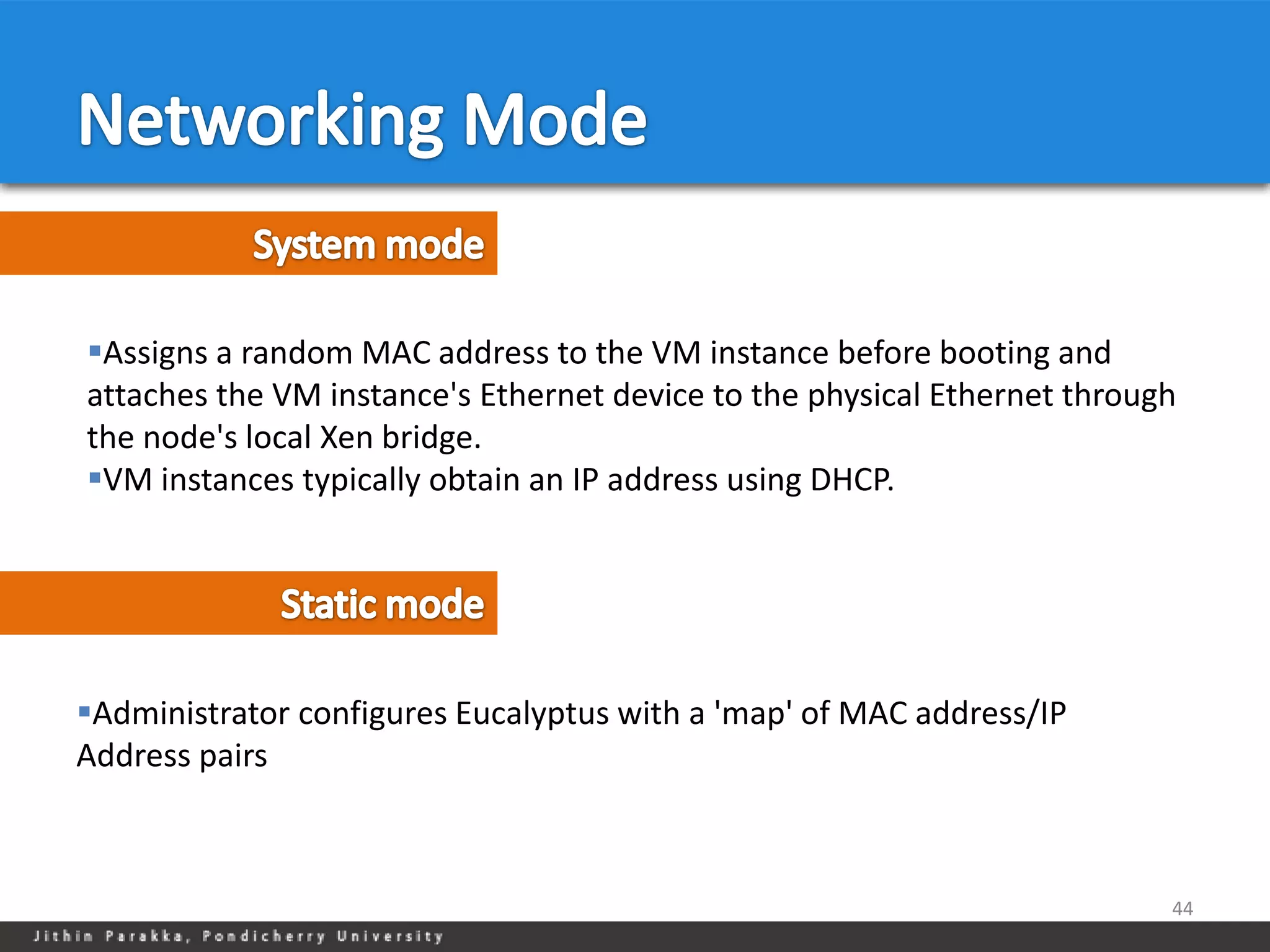 Assigns a random MAC address to the VM instance before booting and
attaches the VM instance's Ethernet device to the physical Ethernet through
the node's local Xen bridge.
VM instances typically obtain an IP address using DHCP.




Administrator configures Eucalyptus with a 'map' of MAC address/IP
Address pairs



                                                                          44
 