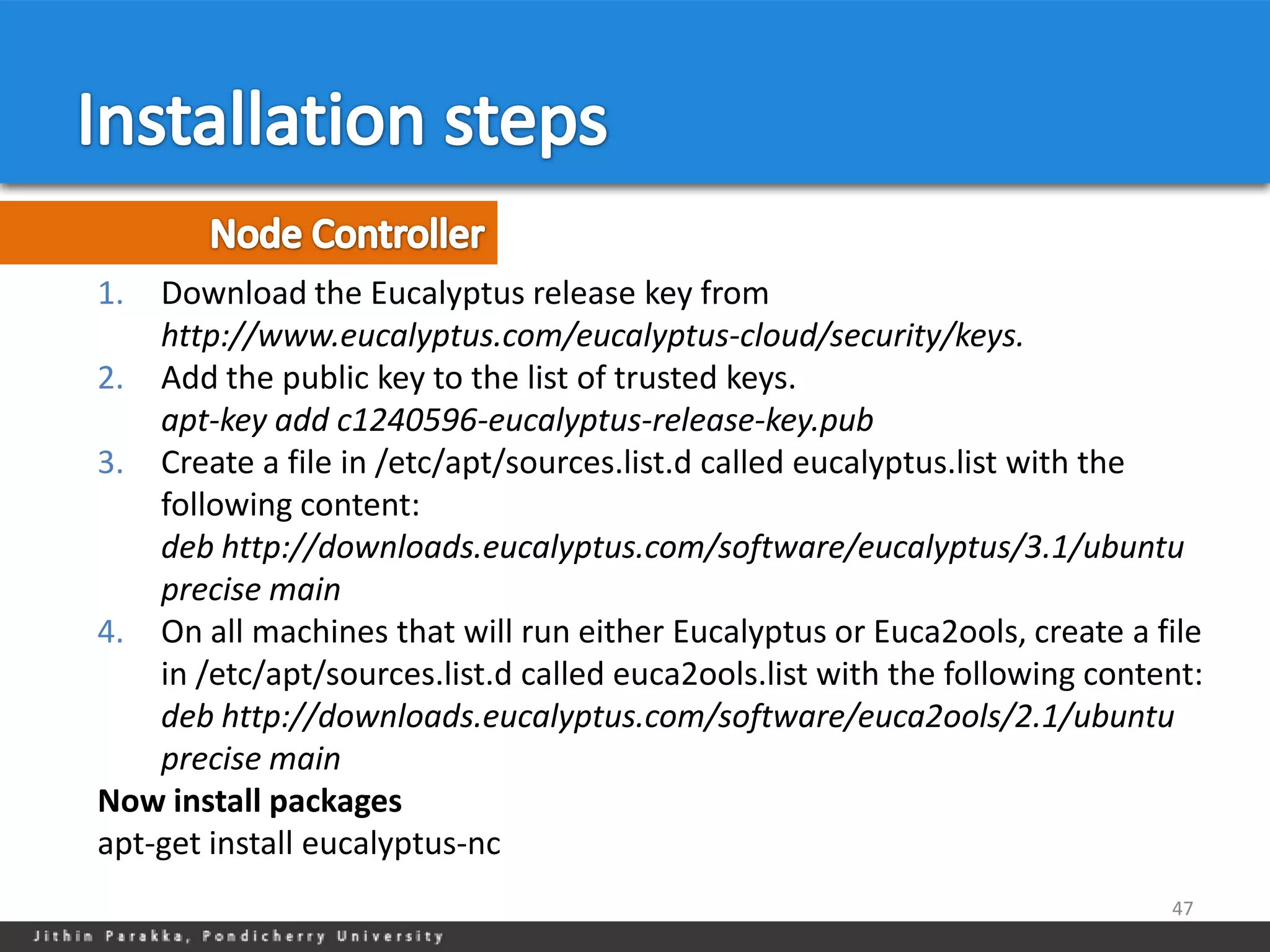 1.  Download the Eucalyptus release key from
    http://www.eucalyptus.com/eucalyptus-cloud/security/keys.
2. Add the public key to the list of trusted keys.
    apt-key add c1240596-eucalyptus-release-key.pub
3. Create a file in /etc/apt/sources.list.d called eucalyptus.list with the
    following content:
    deb http://downloads.eucalyptus.com/software/eucalyptus/3.1/ubuntu
    precise main
4. On all machines that will run either Eucalyptus or Euca2ools, create a file
    in /etc/apt/sources.list.d called euca2ools.list with the following content:
    deb http://downloads.eucalyptus.com/software/euca2ools/2.1/ubuntu
    precise main
Now install packages
apt-get install eucalyptus-nc
                                                                             47
 