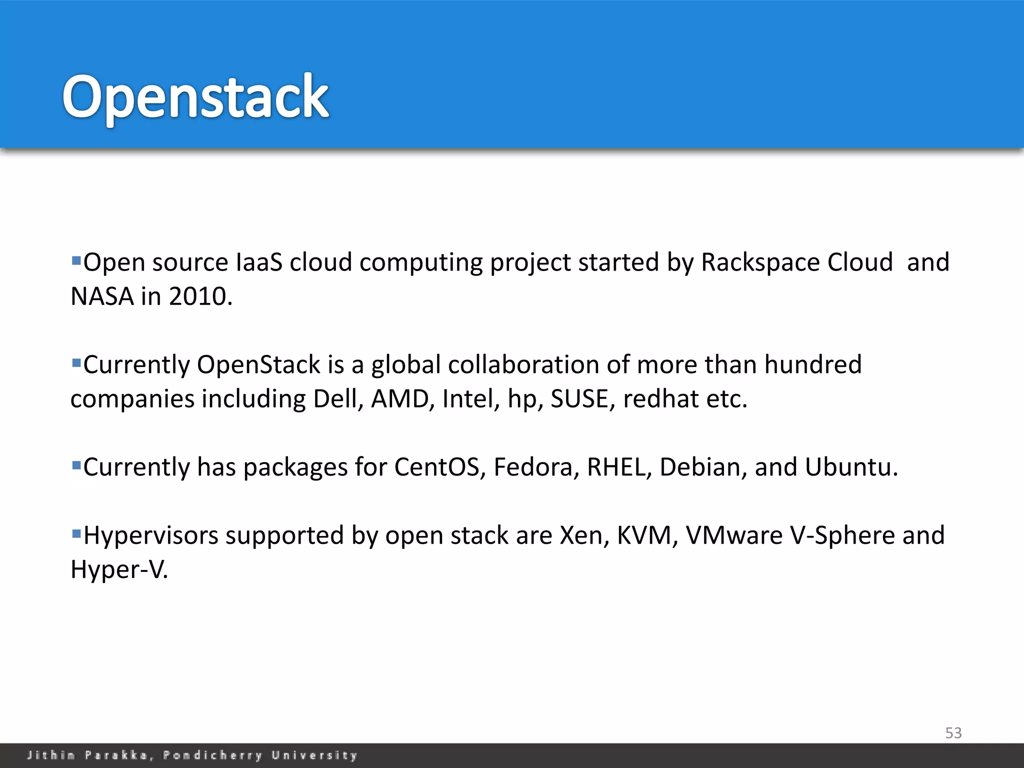 Open source IaaS cloud computing project started by Rackspace Cloud and
NASA in 2010.

Currently OpenStack is a global collaboration of more than hundred
companies including Dell, AMD, Intel, hp, SUSE, redhat etc.

Currently has packages for CentOS, Fedora, RHEL, Debian, and Ubuntu.

Hypervisors supported by open stack are Xen, KVM, VMware V-Sphere and
Hyper-V.




                                                                        53
 