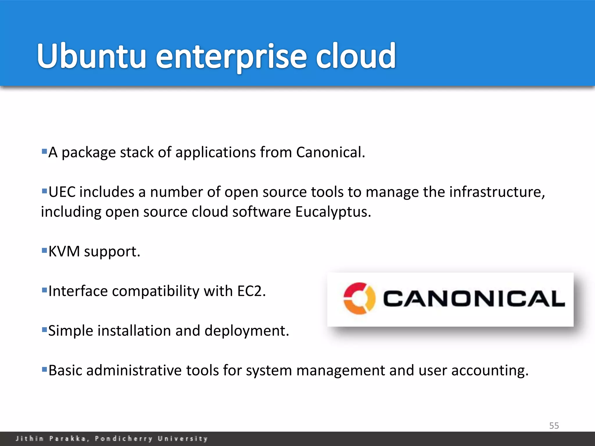 A package stack of applications from Canonical.

UEC includes a number of open source tools to manage the infrastructure,
including open source cloud software Eucalyptus.

KVM support.

Interface compatibility with EC2.

Simple installation and deployment.

Basic administrative tools for system management and user accounting.


                                                                            55
 