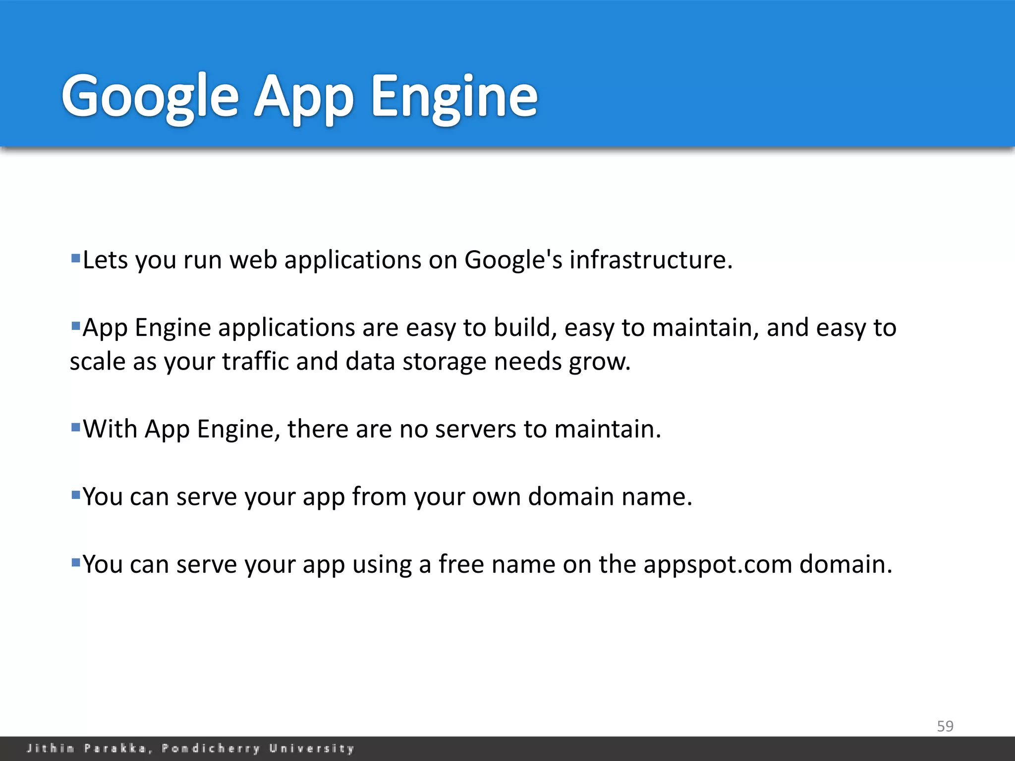 Lets you run web applications on Google's infrastructure.

App Engine applications are easy to build, easy to maintain, and easy to
scale as your traffic and data storage needs grow.

With App Engine, there are no servers to maintain.

You can serve your app from your own domain name.

You can serve your app using a free name on the appspot.com domain.




                                                                            59
 
