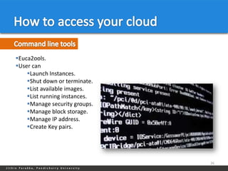 Euca2ools.
User can
    Launch Instances.
    Shut down or terminate.
    List available images.
    List running instances.
    Manage security groups.
    Manage block storage.
    Manage IP address.
    Create Key pairs.




                               26
 