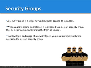 A security group is a set of networking rules applied to instances.

When you first create an instance, it is assigned to a default security group
that denies incoming network traffic from all sources.

To allow login and usage of a new instance, you must authorize network
access to the default security group.




                                                                                 28
 