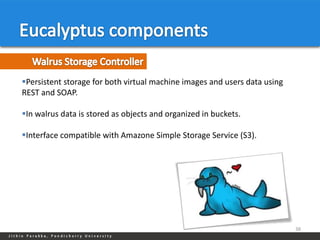Persistent storage for both virtual machine images and users data using
REST and SOAP.

In walrus data is stored as objects and organized in buckets.

Interface compatible with Amazone Simple Storage Service (S3).




                                                                           38
 