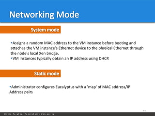 Assigns a random MAC address to the VM instance before booting and
attaches the VM instance's Ethernet device to the physical Ethernet through
the node's local Xen bridge.
VM instances typically obtain an IP address using DHCP.




Administrator configures Eucalyptus with a 'map' of MAC address/IP
Address pairs



                                                                          44
 
