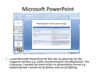 Microsoft PowerPoint
• I used Microsoft PowerPoint for files like my planning, for the
magazine sections e.g. drafts and planning for the photoshoot. This
is because, I wanted my them to be a in presentation format e.g.
explaining how I would use (x) photo, and use (y) lighting.
 