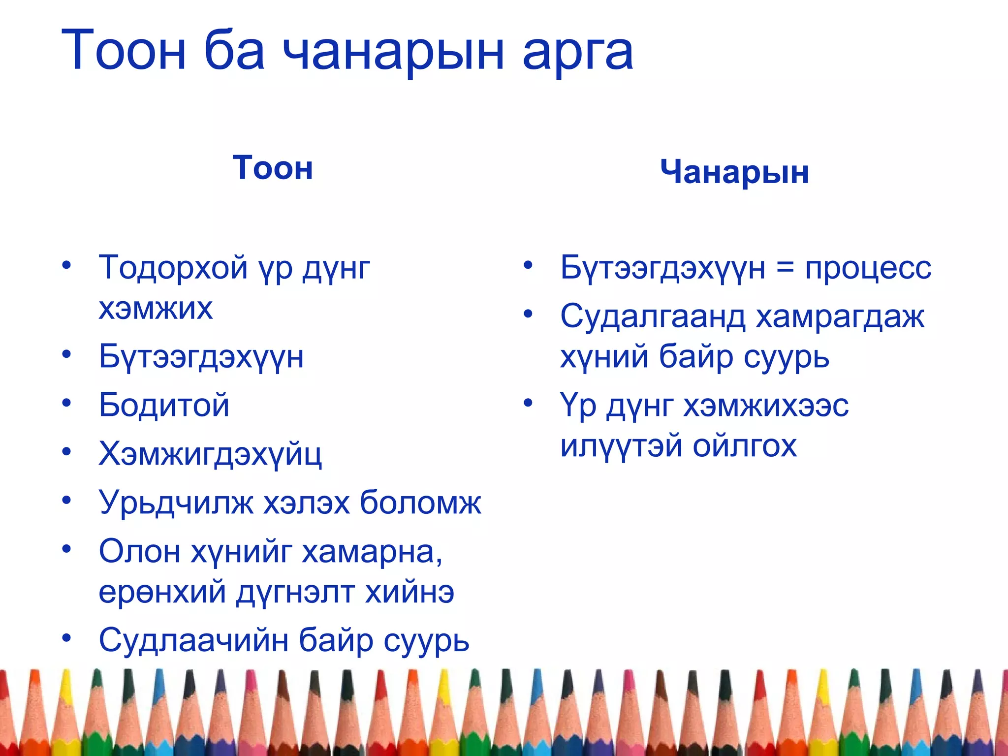 Тоон ба чанарын арга
Тоон
• Тодорхой үр дүнг
хэмжих
• Бүтээгдэхүүн
• Бодитой
• Хэмжигдэхүйц
• Урьдчилж хэлэх боломж
• Олон хүнийг хамарна,
ерөнхий дүгнэлт хийнэ
• Судлаачийн байр суурь
Чанарын
• Бүтээгдэхүүн = процесс
• Судалгаанд хамрагдаж
хүний байр суурь
• Үр дүнг хэмжихээс
илүүтэй ойлгох
 