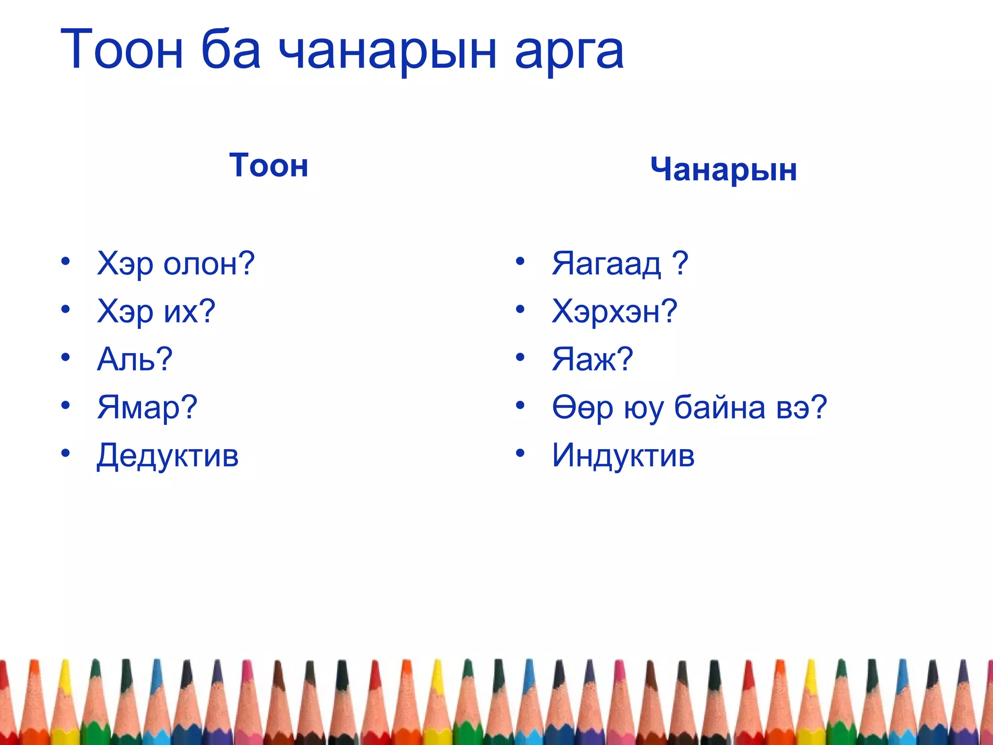 Тоон ба чанарын арга
Тоон
• Хэр олон?
• Хэр их?
• Аль?
• Ямар?
• Дедуктив
Чанарын
• Яагаад ?
• Хэрхэн?
• Яаж?
• Өөр юу байна вэ?
• Индуктив
 