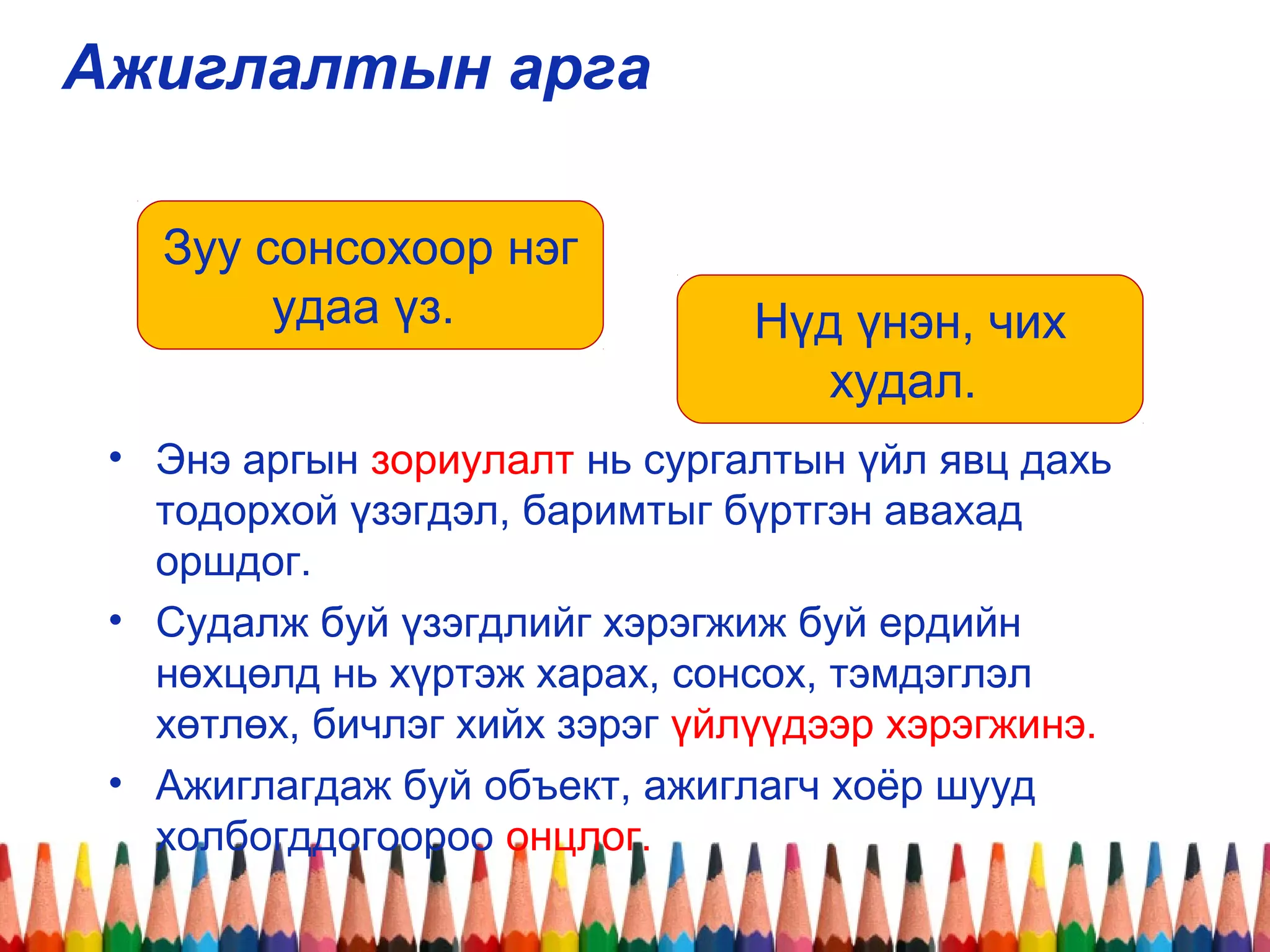 Ажиглалтын арга
• Энэ аргын зориулалт нь сургалтын үйл явц дахь
тодорхой үзэгдэл, баримтыг бүртгэн авахад
оршдог.
• Судалж буй үзэгдлийг хэрэгжиж буй ердийн
нөхцөлд нь хүртэж харах, сонсох, тэмдэглэл
хөтлөх, бичлэг хийх зэрэг үйлүүдээр хэрэгжинэ.
• Ажиглагдаж буй объект, ажиглагч хоёр шууд
холбогддогоороо онцлог.
Зуу сонсохоор нэг
удаа үз. Нүд үнэн, чих
худал.
 