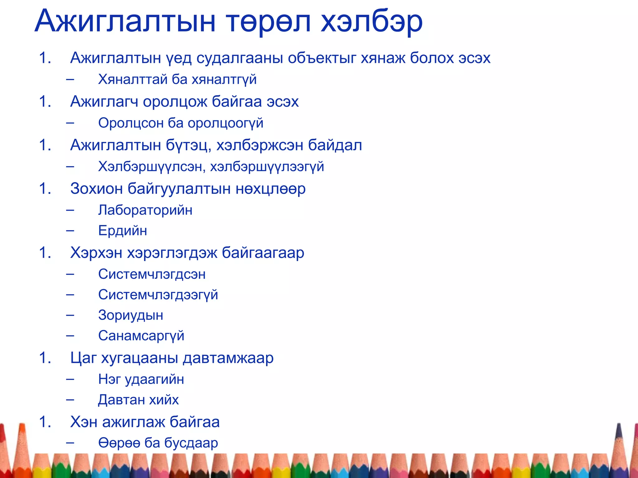 Ажиглалтын төрөл хэлбэр
1. Ажиглалтын үед судалгааны объектыг хянаж болох эсэх
– Хяналттай ба хяналтгүй
1. Ажиглагч оролцож байгаа эсэх
– Оролцсон ба оролцоогүй
1. Ажиглалтын бүтэц, хэлбэржсэн байдал
– Хэлбэршүүлсэн, хэлбэршүүлээгүй
1. Зохион байгуулалтын нөхцлөөр
– Лабораторийн
– Ердийн
1. Хэрхэн хэрэглэгдэж байгаагаар
– Системчлэгдсэн
– Системчлэгдээгүй
– Зориудын
– Санамсаргүй
1. Цаг хугацааны давтамжаар
– Нэг удаагийн
– Давтан хийх
1. Хэн ажиглаж байгаа
– Өөрөө ба бусдаар
 
