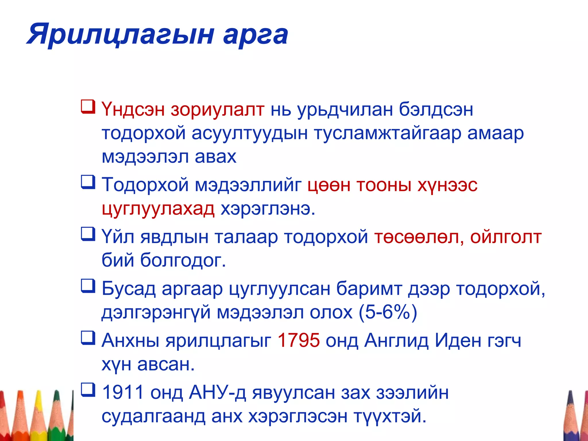 Ярилцлагын арга
 Үндсэн зориулалт нь урьдчилан бэлдсэн
тодорхой асуултуудын тусламжтайгаар амаар
мэдээлэл авах
 Тодорхой мэдээллийг цөөн тооны хүнээс
цуглуулахад хэрэглэнэ.
 Үйл явдлын талаар тодорхой төсөөлөл, ойлголт
бий болгодог.
 Бусад аргаар цуглуулсан баримт дээр тодорхой,
дэлгэрэнгүй мэдээлэл олох (5-6%)
 Анхны ярилцлагыг 1795 онд Англид Иден гэгч
хүн авсан.
 1911 онд АНУ-д явуулсан зах зээлийн
судалгаанд анх хэрэглэсэн түүхтэй.
 