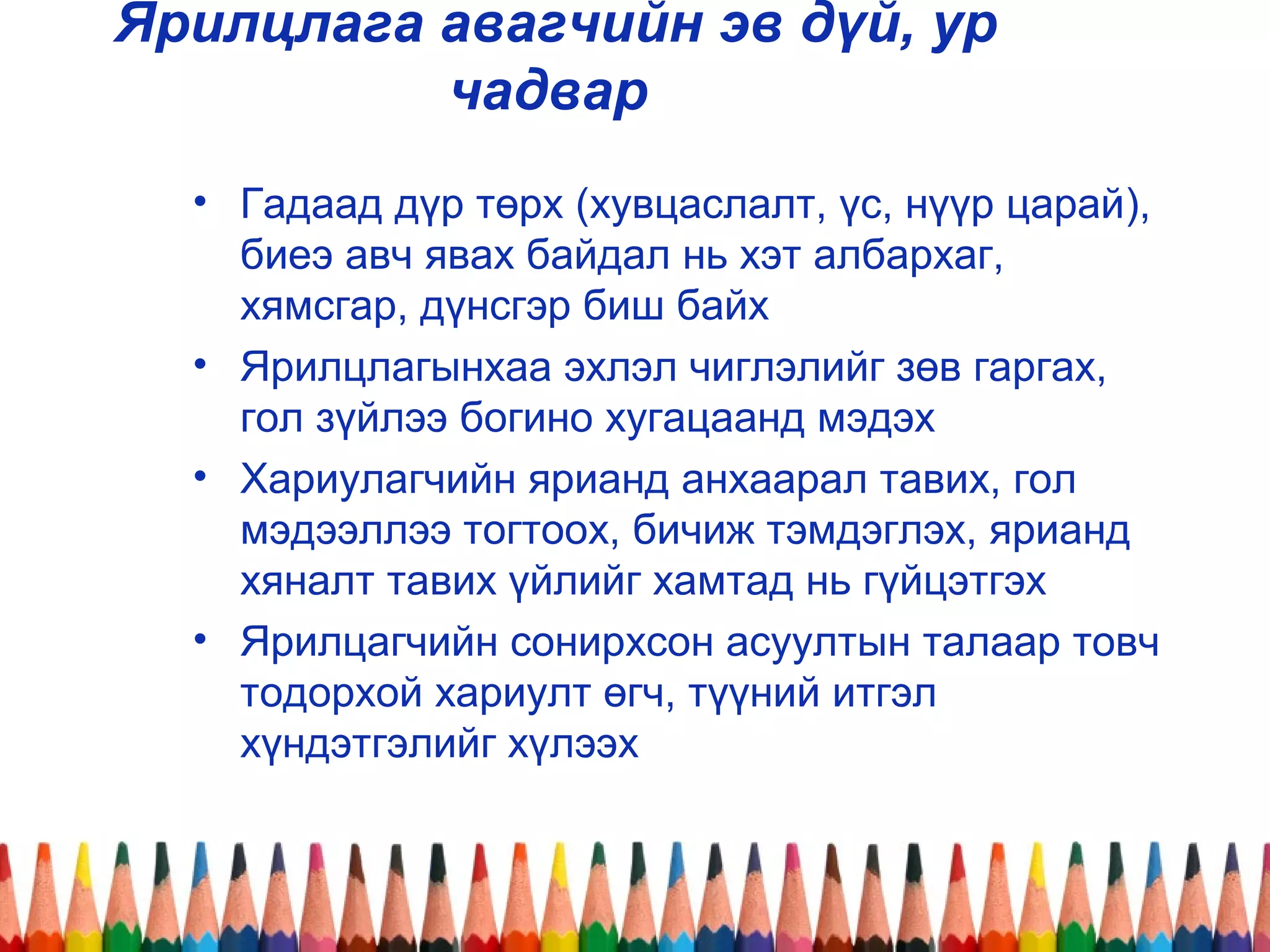 Ярилцлага авагчийн эв дүй, ур
чадвар
• Гадаад дүр төрх (хувцаслалт, үс, нүүр царай),
биеэ авч явах байдал нь хэт албархаг,
хямсгар, дүнсгэр биш байх
• Ярилцлагынхаа эхлэл чиглэлийг зөв гаргах,
гол зүйлээ богино хугацаанд мэдэх
• Хариулагчийн ярианд анхаарал тавих, гол
мэдээллээ тогтоох, бичиж тэмдэглэх, ярианд
хяналт тавих үйлийг хамтад нь гүйцэтгэх
• Ярилцагчийн сонирхсон асуултын талаар товч
тодорхой хариулт өгч, түүний итгэл
хүндэтгэлийг хүлээх
 