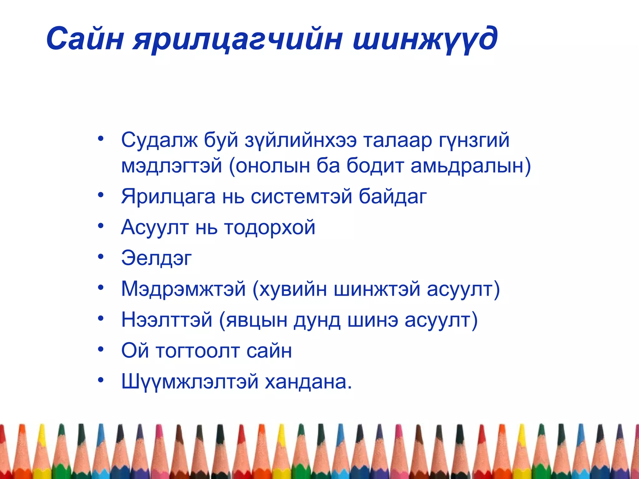 Сайн ярилцагчийн шинжүүд
• Судалж буй зүйлийнхээ талаар гүнзгий
мэдлэгтэй (онолын ба бодит амьдралын)
• Ярилцага нь системтэй байдаг
• Асуулт нь тодорхой
• Эелдэг
• Мэдрэмжтэй (хувийн шинжтэй асуулт)
• Нээлттэй (явцын дунд шинэ асуулт)
• Ой тогтоолт сайн
• Шүүмжлэлтэй хандана.
 