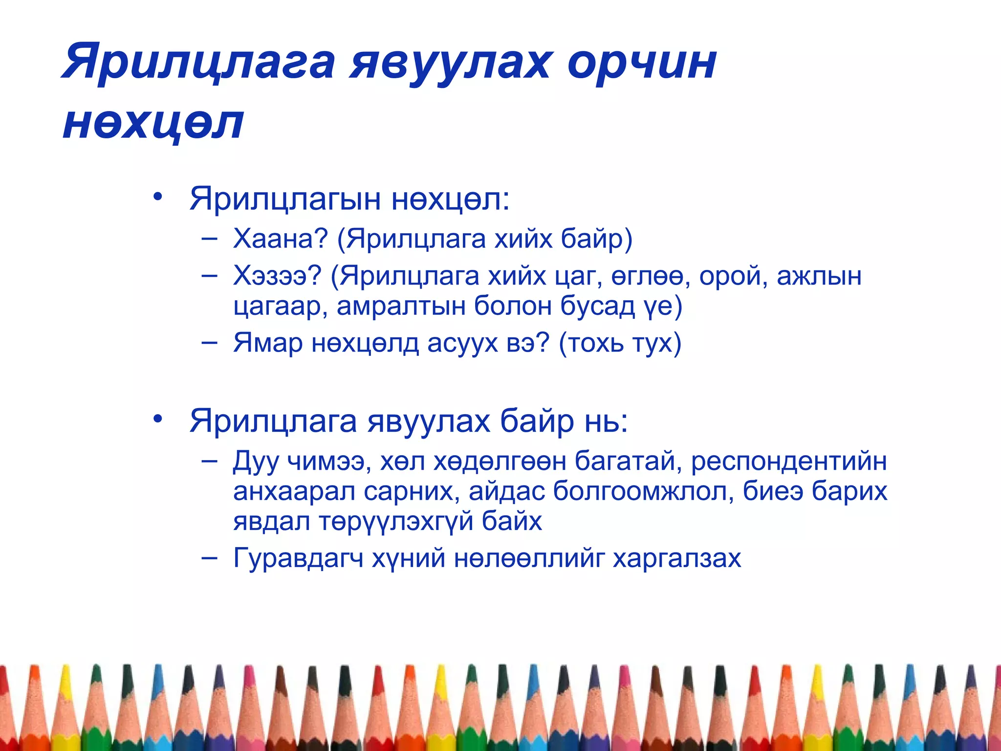 Ярилцлага явуулах орчин
нөхцөл
• Ярилцлагын нөхцөл:
– Хаана? (Ярилцлага хийх байр)
– Хэзээ? (Ярилцлага хийх цаг, өглөө, орой, ажлын
цагаар, амралтын болон бусад үе)
– Ямар нөхцөлд асуух вэ? (тохь тух)
• Ярилцлага явуулах байр нь:
– Дуу чимээ, хөл хөдөлгөөн багатай, респондентийн
анхаарал сарних, айдас болгоомжлол, биеэ барих
явдал төрүүлэхгүй байх
– Гуравдагч хүний нөлөөллийг харгалзах
 