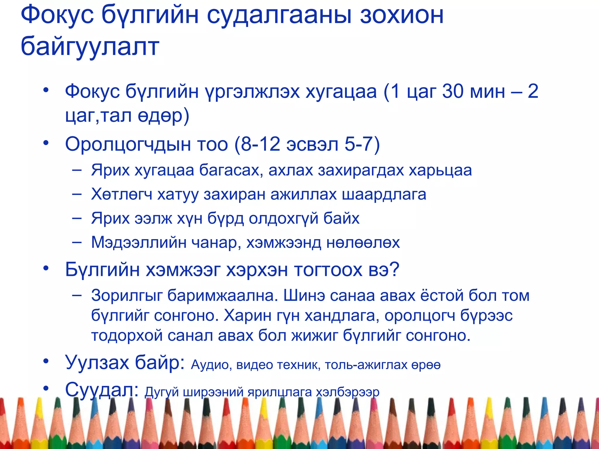 Фокус бүлгийн судалгааны зохион
байгуулалт
• Фокус бүлгийн үргэлжлэх хугацаа (1 цаг 30 мин – 2
цаг,тал өдөр)
• Оролцогчдын тоо (8-12 эсвэл 5-7)
– Ярих хугацаа багасах, ахлах захирагдах харьцаа
– Хөтлөгч хатуу захиран ажиллах шаардлага
– Ярих ээлж хүн бүрд олдохгүй байх
– Мэдээллийн чанар, хэмжээнд нөлөөлөх
• Бүлгийн хэмжээг хэрхэн тогтоох вэ?
– Зорилгыг баримжаална. Шинэ санаа авах ёстой бол том
бүлгийг сонгоно. Харин гүн хандлага, оролцогч бүрээс
тодорхой санал авах бол жижиг бүлгийг сонгоно.
• Уулзах байр: Аудио, видео техник, толь-ажиглах өрөө
• Суудал: Дугуй ширээний ярилцлага хэлбэрээр
 