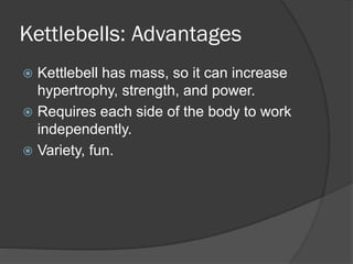 Kettlebells: Advantages
 Kettlebell has mass, so it can increase
hypertrophy, strength, and power.
 Requires each side of the body to work
independently.
 Variety, fun.
 