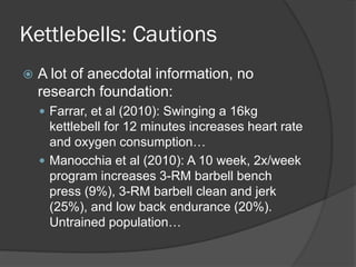 Kettlebells: Cautions
 A lot of anecdotal information, no
research foundation:
 Farrar, et al (2010): Swinging a 16kg
kettlebell for 12 minutes increases heart rate
and oxygen consumption…
 Manocchia et al (2010): A 10 week, 2x/week
program increases 3-RM barbell bench
press (9%), 3-RM barbell clean and jerk
(25%), and low back endurance (20%).
Untrained population…
 