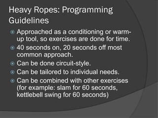 Heavy Ropes: Programming
Guidelines
 Approached as a conditioning or warm-
up tool, so exercises are done for time.
 40 seconds on, 20 seconds off most
common approach.
 Can be done circuit-style.
 Can be tailored to individual needs.
 Can be combined with other exercises
(for example: slam for 60 seconds,
kettlebell swing for 60 seconds)
 