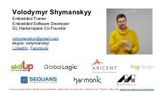 Volodymyr Shymanskyy
Embedded Trainer
Embedded Software Developer
GL Hackerspace Co-Founder
vshymanskyi@gmail.com
skype: vshymanskyi
LinkedIn, Facebook
If you’re using these materials for presentation, please add my name and LinkedIn to the “Thanks” slide. Also submit your ideas and corrections.
 