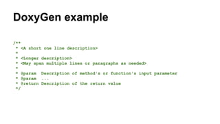 DoxyGen example
/**
* <A short one line description>
*
* <Longer description>
* <May span multiple lines or paragraphs as needed>
*
* @param Description of method's or function's input parameter
* @param ...
* @return Description of the return value
*/
 