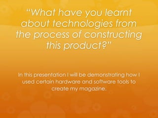 “What have you learnt
about technologies from
the process of constructing
this product?”
In this presentation I will be demonstrating how I
used certain hardware and software tools to
create my magazine.
 