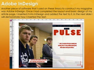 Another piece of software that I used on these iMacs to construct my magazine
was Adobe InDesign. Once I had completed the layout and basic design of my
article page, I inserted it into InDesign and added the text to it. In the next slide I
will demonstrate how I inserted the text:
Adobe InDesign
 