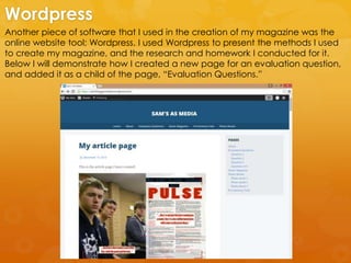 Another piece of software that I used in the creation of my magazine was the
online website tool; Wordpress. I used Wordpress to present the methods I used
to create my magazine, and the research and homework I conducted for it.
Below I will demonstrate how I created a new page for an evaluation question,
and added it as a child of the page, “Evaluation Questions.”
Wordpress
 
