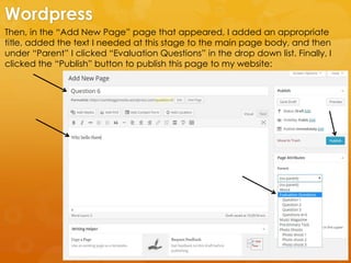 Then, in the “Add New Page” page that appeared, I added an appropriate
title, added the text I needed at this stage to the main page body, and then
under “Parent” I clicked “Evaluation Questions” in the drop down list. Finally, I
clicked the “Publish” button to publish this page to my website:
Wordpress
 