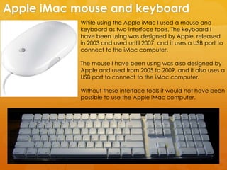 While using the Apple iMac I used a mouse and
keyboard as two interface tools. The keyboard I
have been using was designed by Apple, released
in 2003 and used until 2007, and it uses a USB port to
connect to the iMac computer.
The mouse I have been using was also designed by
Apple and used from 2005 to 2009, and it also uses a
USB port to connect to the iMac computer.
Without these interface tools it would not have been
possible to use the Apple iMac computer.
Apple iMac mouse and keyboard
 