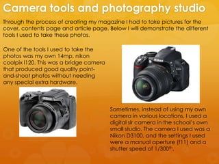 Through the process of creating my magazine I had to take pictures for the
cover, contents page and article page. Below I will demonstrate the different
tools I used to take these photos.
Camera tools and photography studio
One of the tools I used to take the
photos was my own 14mp, nikon
coolpix l120. This was a bridge camera
that produced good quality point-
and-shoot photos without needing
any special extra hardware.
Sometimes, instead of using my own
camera in various locations, I used a
digital slr camera in the school’s own
small studio. The camera I used was a
Nikon D3100, and the settings I used
were a manual aperture (f11) and a
shutter speed of 1/300th.
 