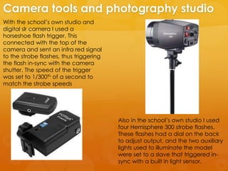 With the school’s own studio and
digital slr camera I used a
horseshoe flash trigger. This
connected with the top of the
camera and sent an infra red signal
to the strobe flashes, thus triggering
the flash in-sync with the camera
shutter. The speed of the trigger
was set to 1/300th of a second to
match the strobe speeds
Camera tools and photography studio
Also in the school’s own studio I used
four Hemisphere 300 strobe flashes.
These flashes had a dial on the back
to adjust output, and the two auxiliary
lights used to illuminate the model
were set to a slave that triggered in-
sync with a built in light sensor.
 