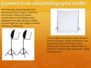 With the two strobe flashes that
illuminated the model, I used two
soft boxes. These soft boxes
connected to the flashes and
dispersed the light giving a softer,
rounder light on the subject without
obvious shadowing.
Camera tools and photography studio
The models themselves were stood in-
front of a blank, white backdrop. The
backdrop was lit with two of the
strobes on full power without flash in
order to create a high exposure, white
background.
 