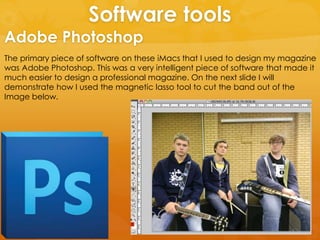 Software tools
The primary piece of software on these iMacs that I used to design my magazine
was Adobe Photoshop. This was a very intelligent piece of software that made it
much easier to design a professional magazine. On the next slide I will
demonstrate how I used the magnetic lasso tool to cut the band out of the
Image below.
Adobe Photoshop
 