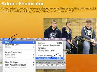 Putting a lasso around the image placed a dotted line around the bit I had cut. I
cut this bit out by clicking “Layer,” “New,” and “Layer via Cut”:
Adobe Photoshop
 