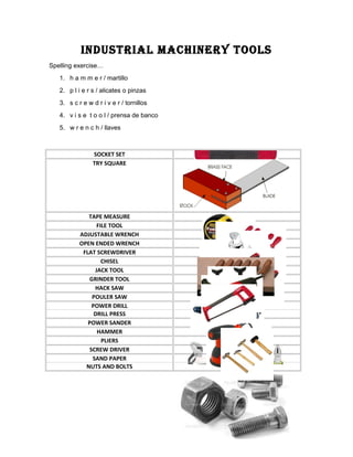 INDUSTRIAL MACHINERY TOOLS
Spelling exercise…
1. h a m m e r / martillo
2. p l i e r s / alicates o pinzas
3. s c r e w d r i v e r / tornillos
4. v i s e t o o l / prensa de banco
5. w r e n c h / llaves
SOCKET SET
TRY SQUARE
TAPE MEASURE
FILE TOOL
ADJUSTABLE WRENCH
OPEN ENDED WRENCH
FLAT SCREWDRIVER
CHISEL
JACK TOOL
GRINDER TOOL
HACK SAW
POULER SAW
POWER DRILL
DRILL PRESS
POWER SANDER
HAMMER
PLIERS
SCREW DRIVER
SAND PAPER
NUTS AND BOLTS
 