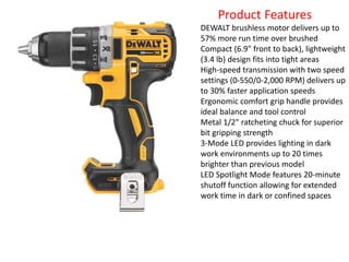 Product Features
DEWALT brushless motor delivers up to
57% more run time over brushed
Compact (6.9" front to back), lightweight
(3.4 lb) design fits into tight areas
High-speed transmission with two speed
settings (0-550/0-2,000 RPM) delivers up
to 30% faster application speeds
Ergonomic comfort grip handle provides
ideal balance and tool control
Metal 1/2" ratcheting chuck for superior
bit gripping strength
3-Mode LED provides lighting in dark
work environments up to 20 times
brighter than previous model
LED Spotlight Mode features 20-minute
shutoff function allowing for extended
work time in dark or confined spaces
 