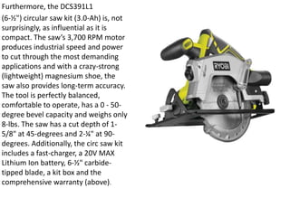Furthermore, the DCS391L1
(6-½") circular saw kit (3.0-Ah) is, not
surprisingly, as influential as it is
compact. The saw’s 3,700 RPM motor
produces industrial speed and power
to cut through the most demanding
applications and with a crazy-strong
(lightweight) magnesium shoe, the
saw also provides long-term accuracy.
The tool is perfectly balanced,
comfortable to operate, has a 0 - 50-
degree bevel capacity and weighs only
8-lbs. The saw has a cut depth of 1-
5/8" at 45-degrees and 2-¼" at 90-
degrees. Additionally, the circ saw kit
includes a fast-charger, a 20V MAX
Lithium Ion battery, 6-½" carbide-
tipped blade, a kit box and the
comprehensive warranty (above).
 